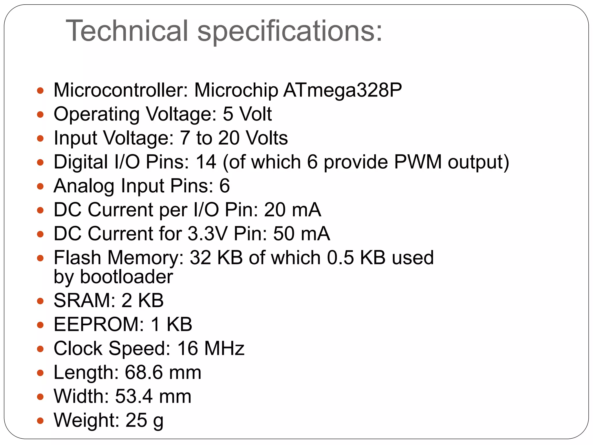Technical specifications:  Microcontroller: Microchip ATmega328P  Operating Voltage: 5 Volt  Input Voltage: 7 to 20 Volts  Digital I/O Pins: 14 (of which 6 provide PWM output)  Analog Input Pins: 6  DC Current per I/O Pin: 20 mA  DC Current for 3.3V Pin: 50 mA  Flash Memory: 32 KB of which 0.5 KB used by bootloader  SRAM: 2 KB  EEPROM: 1 KB  Clock Speed: 16 MHz  Length: 68.6 mm  Width: 53.4 mm  Weight: 25 g 