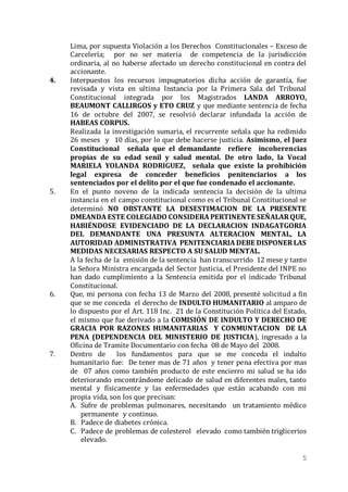 5
Lima, por supuesta Violación a los Derechos Constitucionales – Exceso de
Carcelería; por no ser materia de competencia de la jurisdicción
ordinaria, al no haberse afectado un derecho constitucional en contra del
accionante.
4. Interpuestos los recursos impugnatorios dicha acción de garantía, fue
revisada y vista en ultima Instancia por la Primera Sala del Tribunal
Constitucional integrada por los Magistrados LANDA ARROYO,
BEAUMONT CALLIRGOS y ETO CRUZ y que mediante sentencia de fecha
16 de octubre del 2007, se resolvió declarar infundada la acción de
HABEAS CORPUS.
Realizada la investigación sumaria, el recurrente señala que ha redimido
26 meses y 10 días, por lo que debe hacerse justicia. Asimismo, el Juez
Constitucional señala que el demandante refiere incoherencias
propias de su edad senil y salud mental. De otro lado, la Vocal
MARIELA YOLANDA RODRIGUEZ, señala que existe la prohibición
legal expresa de conceder beneficios penitenciarios a los
sentenciados por el delito por el que fue condenado el accionante.
5. En el punto noveno de la indicada sentencia la decisión de la ultima
instancia en el campo constitucional como es el Tribunal Constitucional se
determinó NO OBSTANTE LA DESESTIMACION DE LA PRESENTE
DMEANDA ESTE COLEGIADO CONSIDERA PERTINENTE SEÑALAR QUE,
HABIÉNDOSE EVIDENCIADO DE LA DECLARACION INDAGATGORIA
DEL DEMANDANTE UNA PRESUNTA ALTERACION MENTAL, LA
AUTORIDAD ADMINISTRATIVA PENITENCIARIA DEBE DISPONER LAS
MEDIDAS NECESARIAS RESPECTO A SU SALUD MENTAL.
A la fecha de la emisión de la sentencia han transcurrido 12 mese y tanto
la Señora Ministra encargada del Sector Justicia, el Presidente del INPE no
han dado cumplimiento a la Sentencia emitida por el indicado Tribunal
Constitucional.
6. Que, mi persona con fecha 13 de Marzo del 2008, presenté solicitud a fin
que se me conceda el derecho de INDULTO HUMANITARIO al amparo de
lo dispuesto por el Art. 118 Inc. 21 de la Constitución Política del Estado,
el mismo que fue derivado a la COMISIÓN DE INDULTO Y DERECHO DE
GRACIA POR RAZONES HUMANITARIAS Y CONMUNTACION DE LA
PENA (DEPENDENCIA DEL MINISTERIO DE JUSTICIA), ingresado a la
Oficina de Tramite Documentario con fecha 08 de Mayo del 2008.
7. Dentro de los fundamentos para que se me conceda el indulto
humanitario fue: De tener mas de 71 años y tener pena efectiva por mas
de 07 años como también producto de este encierro mi salud se ha ido
deteriorando encontrándome delicado de salud en diferentes males, tanto
mental y físicamente y las enfermedades que están acabando con mi
propia vida, son los que precisan:
A. Sufre de problemas pulmonares, necesitando un tratamiento médico
permanente y continuo.
B. Padece de diabetes crónica.
C. Padece de problemas de colesterol elevado como también triglicerios
elevado.
 