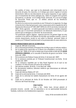 9
En cambio, el tema que aquí se ha planteado está relacionado con la
duración de pena. En concreto, si el tiempo que estuvo vigente el arresto
domiciliario debe (o no) descontarse de la pena impuesta, lo que explica
que el tratamiento de temas análogos (vg. Sobre el computo de la prisión
preventiva) se efectúe en el Código Penal (Articulo 47 y no en el Código
de Ejecución Penal, que es el ámbito natural de los beneficios
penitenciarios.
En efecto,la controversia sometida en este Tribunal es la siguiente: Se alega
violación de la libertad personal como consecuencia de la expedición de la
Resolución Directoral Nº 005-2007-INPE/16-235-D, de fecha 2 de Julio del
2007. Dicha agresión se habría generado tras haberse omitido computar
los días que el recurrente permaneció con detención domiciliaria, lo que
motivó que se denegara su solicitud de excarcelación.
Tal pretensión sugiere algunos aspectos previos. En primer lugar no esta
cuestión si los efectos de haberse de dictado una medida cautelar, como el
arresto domiciliario, incide (o no) sobre la libertad personal. Sobre el
asunto ya el Tribunal Constitucional se ha pronunciado en casos anteriores.
MEDIOS PROBATORIOS QUE SE ACOMPAÑAN:
1. Copia de DNI del recurrente.
2. De la solicitud presentada al Hospital Dos de Mayo para el informe médico.
3. De la publicación aparecida en el Diario de la República con fecha 15 de
Agosto del 2008, en el cual se señala que el procesado es Jefe del SIS JULIO
ESPINOZA JIMENES, se le concedió el derecho de gracia con fecha 14 de
Junio del 2008.
4. De la sentencia de Habeas Corpus de fecha 11 de Junio del 2007.
5. De la sentencia emitida por el Tribunal Constitucional con fecha 16 de
octubre del 2007.
6. De la sentencia expedida por la Sala Penal Superior en el cual se me
condena a 15 años de pena privativa de la libertad.
7. Del informe medido de fecha 11 de Abril del 2008.
8. De documentos médicos, informes médicos que determinan mi delicado
estado de salud.
9. Copia del Informe Médico Nº 147.
10. Copia de la solicitud de fecha 11 de Junio del 2010.
11. Copia de la solicitud de indulto humanitario de fecha 25 de agosto del
2010.
12. Copia de la solicitud de fecha 25 de Octubre del 2010 presentado al
Director del Penal San Jorge.
POR TANTO:
Pido a Ud. Señor Juez, sírvase admitir el
presente recurso acorde con su naturaleza y en su oportunidad declararla
fundada, conforme a los fundamentos expuestos.
Lima, 10 de noviembre de 2015
 