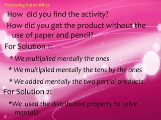 How did you find the activity?
Processing the activities
How did you get the product without the
use of paper and pencil?
For Solution 1:
* We multiplied mentally the ones
* We multiplied mentally the tens by the ones
* We added mentally the two partial products
For Solution 2:
*We used the distributive property to solve
mentally.
 