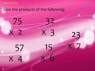 Home activity
Give the products of the following:
75
x 2
57
x 4
32
x 3
15
x 6
23
x 7
 