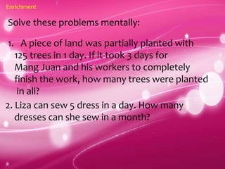 Enrichment
Solve these problems mentally:
1. A piece of land was partially planted with
125 trees in 1 day. If it took 3 days for
Mang Juan and his workers to completely
finish the work, how many trees were planted
in all?
2. Liza can sew 5 dress in a day. How many
dresses can she sew in a month?
 
