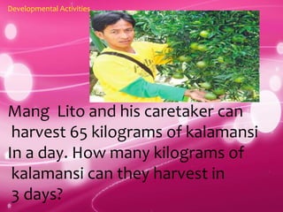 Developmental Activities
Mang Lito and his caretaker can
harvest 65 kilograms of kalamansi
In a day. How many kilograms of
kalamansi can they harvest in
3 days?
 