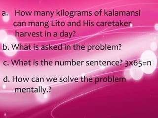 a. How many kilograms of kalamansi
can mang Lito and His caretaker
harvest in a day?
b. What is asked in the problem?
c. What is the number sentence? 3x65=n
d. How can we solve the problem
mentally.?
 