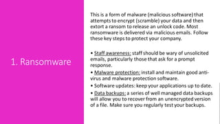 1. Ransomware
This is a form of malware (malicious software) that
attemptsto encrypt (scramble) your data and then
extort a ransom to release an unlock code. Most
ransomware is delivered via malicious emails. Follow
these key steps to protect your company.
• Staff awareness: staff should be wary of unsolicited
emails, particularly those that ask for a prompt
response.
• Malware protection: install and maintain good anti-
virus and malware protection software.
• Software updates: keep your applications up to date.
• Data backups:a series of well managed data backups
will allow you to recover from an unencrypted version
of a file. Make sure you regularly test your backups.
 