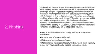 2. Phishing
Phishing is an attemptto gain sensitive information while posing as
a trustworthy contact, for example a bank or online service. Spear
phishing is a highly targeted attemptto gain information from an
individual. Phishing emails maylook completely convincing, often
with faultless wording and genuine logos. There is a form of spear
phishing, where a fake email from a CEO applies pressure on a CFO
into making an urgent payment, this has become known as
Whaling. It is worth considering ways to add additional safeguards
to protect the identity of CEOs and CFOs to prevent impersonation.
Here are a few steps you can use to protect yourself.
• Keep in mind that companies simply do not ask for sensitive
information.
• Be suspicious of unexpected emails.
• Make use of anti-malware software.
• Make sure you have spam filters turned on. Check them regularly
in case they have accidentally trapped an innocent email.
 