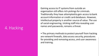 4. Hacking
Gaining access to IT systemsfrom outside an
organization still offers rich pickings for criminals.
Traditionally they have attemptedto gain access to bank
account information or credit card databases. However,
intellectual property is another source of value. The use
of social engineering, tricking staff into revealing user
names and passwords, remains a threat.
• The primary methods to protect yourself from hacking
are network firewalls, data access security, procedures
for providing and removing access, and user awareness
and training.
 