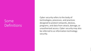 Some
Definitions
Cyber security refers to the body of
technologies, processes, and practices
designed to protect networks, devices,
programs, and data from attack, damage, or
unauthorized access. Cyber security may also
be referred to as information technology
security.
 