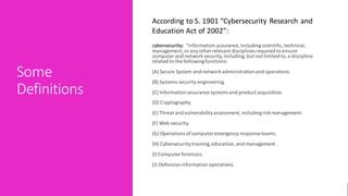 Some
Definitions
cybersecurity: “information assurance, includingscientific,technical,
management,or anyother relevant disciplines required to ensure
computer and networksecurity,including,but not limited to,a discipline
related to the followingfunctions:
(A) Secure System and networkadministrationand operations.
(B) Systems security engineering.
(C) Informationassurance systems and product acquisition.
(D) Cryptography.
(E) Threat and vulnerabilityassessment,includingriskmanagement.
(F) Web security.
(G) Operations ofcomputer emergency response teams.
(H) Cybersecuritytraining,education,and management.
(I) Computer forensics.
(J) Defensiveinformation operations.
According to S. 1901 “Cybersecurity Research and
Education Act of 2002”:
 