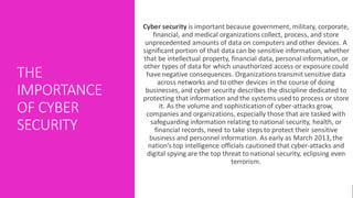 THE
IMPORTANCE
OF CYBER
SECURITY
Cyber security is important because government, military, corporate,
financial, and medical organizations collect, process, and store
unprecedented amounts of data on computers and other devices. A
significant portion of that data can be sensitive information, whether
that be intellectual property, financial data, personal information, or
other types of data for which unauthorized access or exposure could
have negative consequences. Organizations transmitsensitive data
across networks and to other devices in the course of doing
businesses, and cyber security describes the discipline dedicated to
protecting that information and the systems usedto process or store
it. As the volume and sophisticationof cyber-attacks grow,
companies and organizations, especially those that are tasked with
safeguarding information relating to national security, health, or
financial records, need to take steps to protect their sensitive
business and personnel information. As early as March 2013, the
nation’s top intelligence officials cautioned that cyber-attacks and
digital spying are the top threat to national security, eclipsing even
terrorism.
 