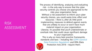 RISK
ASSESSMENT
The process of identifying, analyzing and evaluating
risk – is the only way to ensure that the cyber
security controls you choose are appropriate to the
risks your organization faces.
Without a risk assessment to inform your cyber
security choices, you could waste time, effort and
resources – there is, after all, little point
implementing measures to defend against events
that are unlikely to occur or won’t have much
material impact on your organization.
Likewise, it's possible that you'll underestimate or
overlook risks that could cause significant damage
to your organization.
This is why so many best-practice frameworks,
standards and laws – including the GDPR (General
Data Protection Regulation) and DPA (Data
Protection Act) 2018 – require them.
 