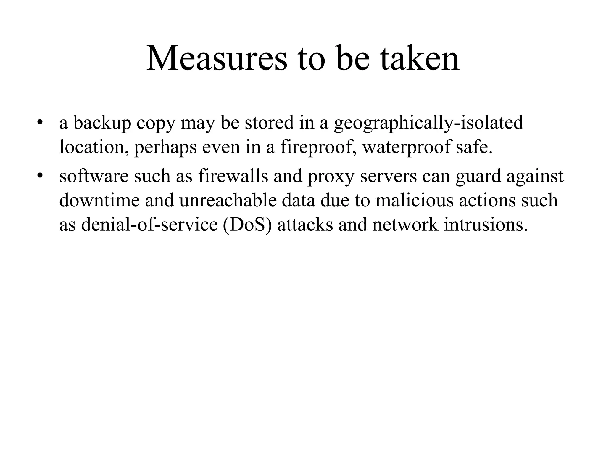 Measures to be taken
• a backup copy may be stored in a geographically-isolated
location, perhaps even in a fireproof, waterproof safe.
• software such as firewalls and proxy servers can guard against
downtime and unreachable data due to malicious actions such
as denial-of-service (DoS) attacks and network intrusions.
 