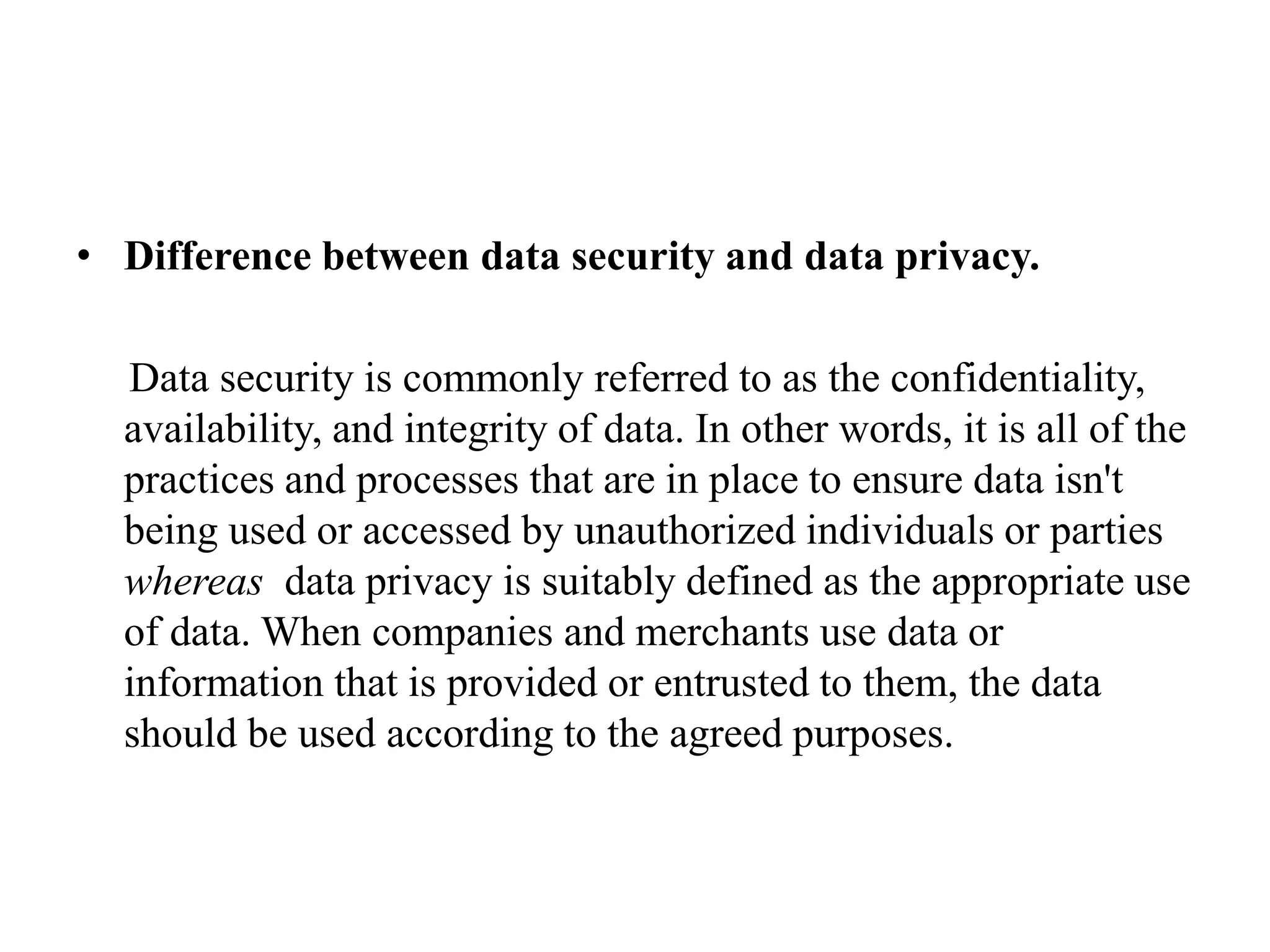 • Difference between data security and data privacy.
Data security is commonly referred to as the confidentiality,
availability, and integrity of data. In other words, it is all of the
practices and processes that are in place to ensure data isn't
being used or accessed by unauthorized individuals or parties
whereas data privacy is suitably defined as the appropriate use
of data. When companies and merchants use data or
information that is provided or entrusted to them, the data
should be used according to the agreed purposes.
 