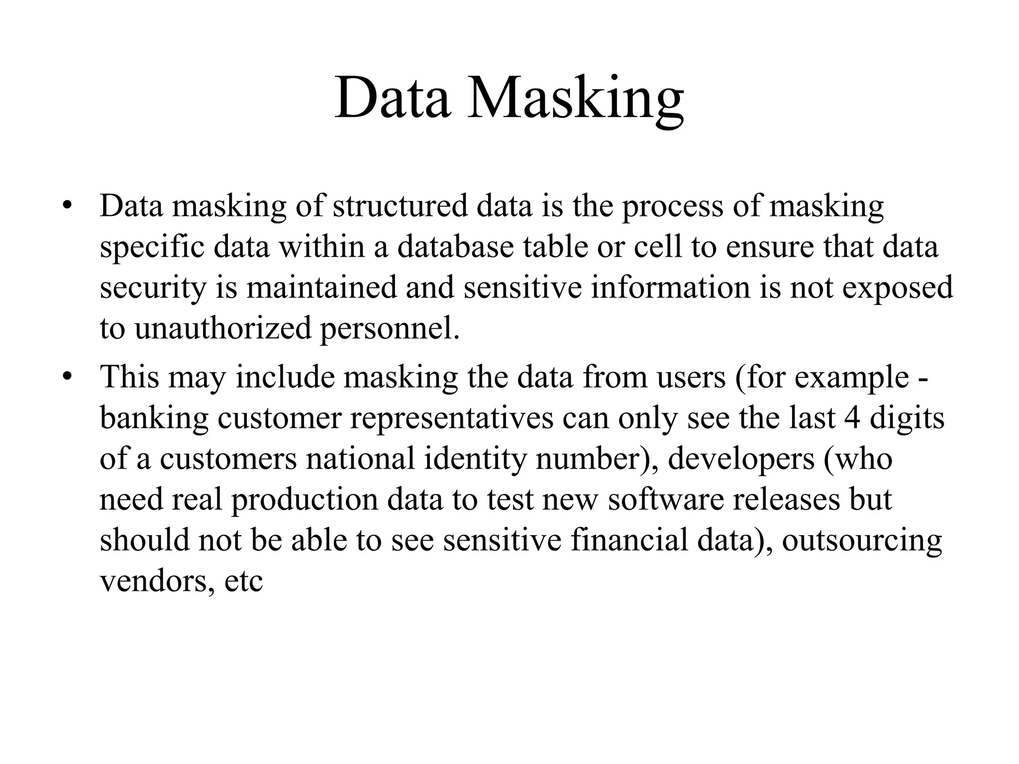 Data Masking
• Data masking of structured data is the process of masking
specific data within a database table or cell to ensure that data
security is maintained and sensitive information is not exposed
to unauthorized personnel.
• This may include masking the data from users (for example -
banking customer representatives can only see the last 4 digits
of a customers national identity number), developers (who
need real production data to test new software releases but
should not be able to see sensitive financial data), outsourcing
vendors, etc
 