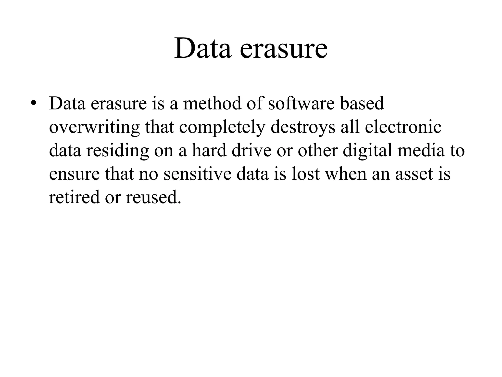 Data erasure
• Data erasure is a method of software based
overwriting that completely destroys all electronic
data residing on a hard drive or other digital media to
ensure that no sensitive data is lost when an asset is
retired or reused.
 