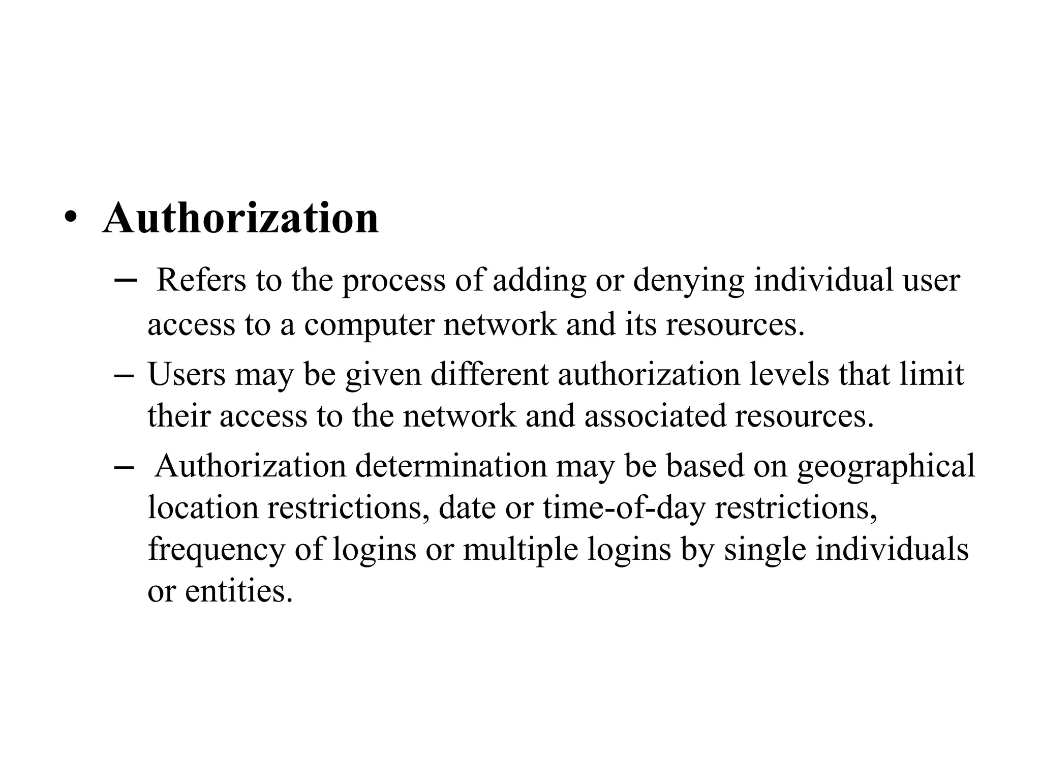 • Authorization
– Refers to the process of adding or denying individual user
access to a computer network and its resources.
– Users may be given different authorization levels that limit
their access to the network and associated resources.
– Authorization determination may be based on geographical
location restrictions, date or time-of-day restrictions,
frequency of logins or multiple logins by single individuals
or entities.
 