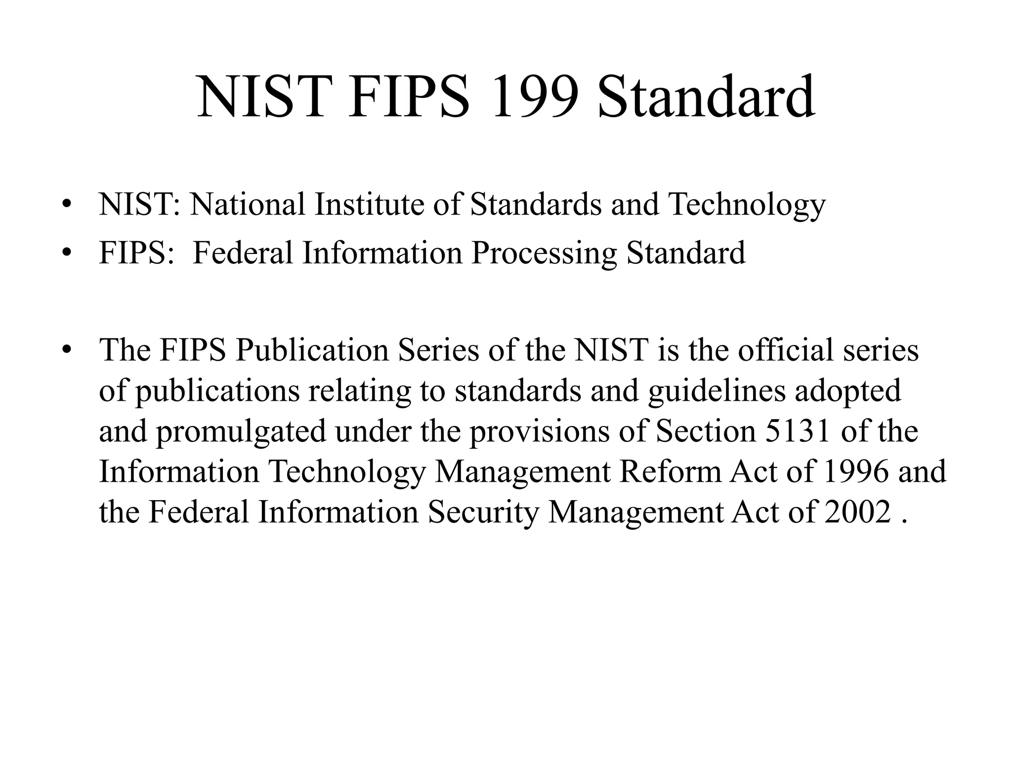 NIST FIPS 199 Standard
• NIST: National Institute of Standards and Technology
• FIPS: Federal Information Processing Standard
• The FIPS Publication Series of the NIST is the official series
of publications relating to standards and guidelines adopted
and promulgated under the provisions of Section 5131 of the
Information Technology Management Reform Act of 1996 and
the Federal Information Security Management Act of 2002 .
 