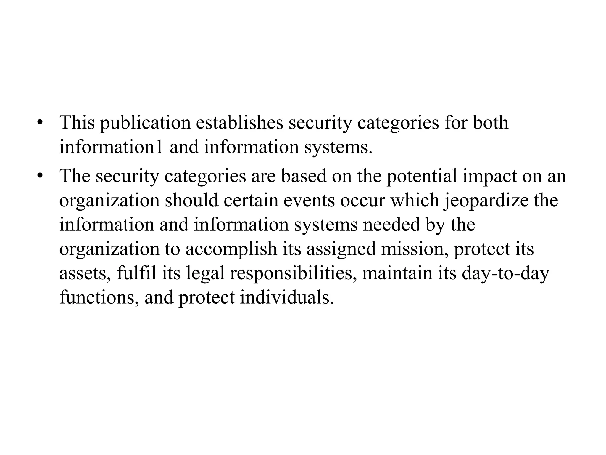 • This publication establishes security categories for both
information1 and information systems.
• The security categories are based on the potential impact on an
organization should certain events occur which jeopardize the
information and information systems needed by the
organization to accomplish its assigned mission, protect its
assets, fulfil its legal responsibilities, maintain its day-to-day
functions, and protect individuals.
 