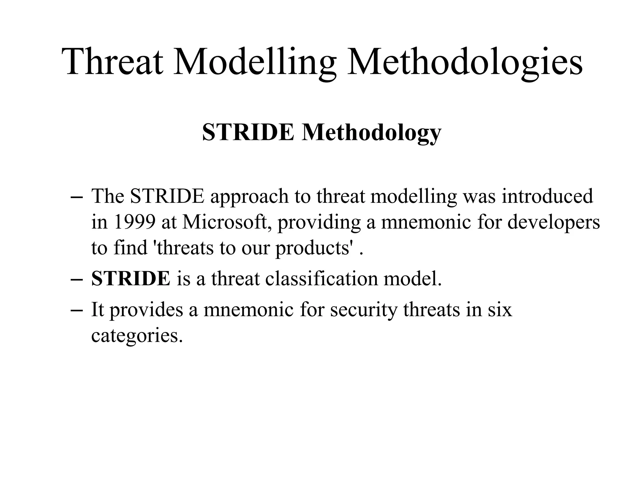 Threat Modelling Methodologies
STRIDE Methodology
– The STRIDE approach to threat modelling was introduced
in 1999 at Microsoft, providing a mnemonic for developers
to find 'threats to our products' .
– STRIDE is a threat classification model.
– It provides a mnemonic for security threats in six
categories.
 