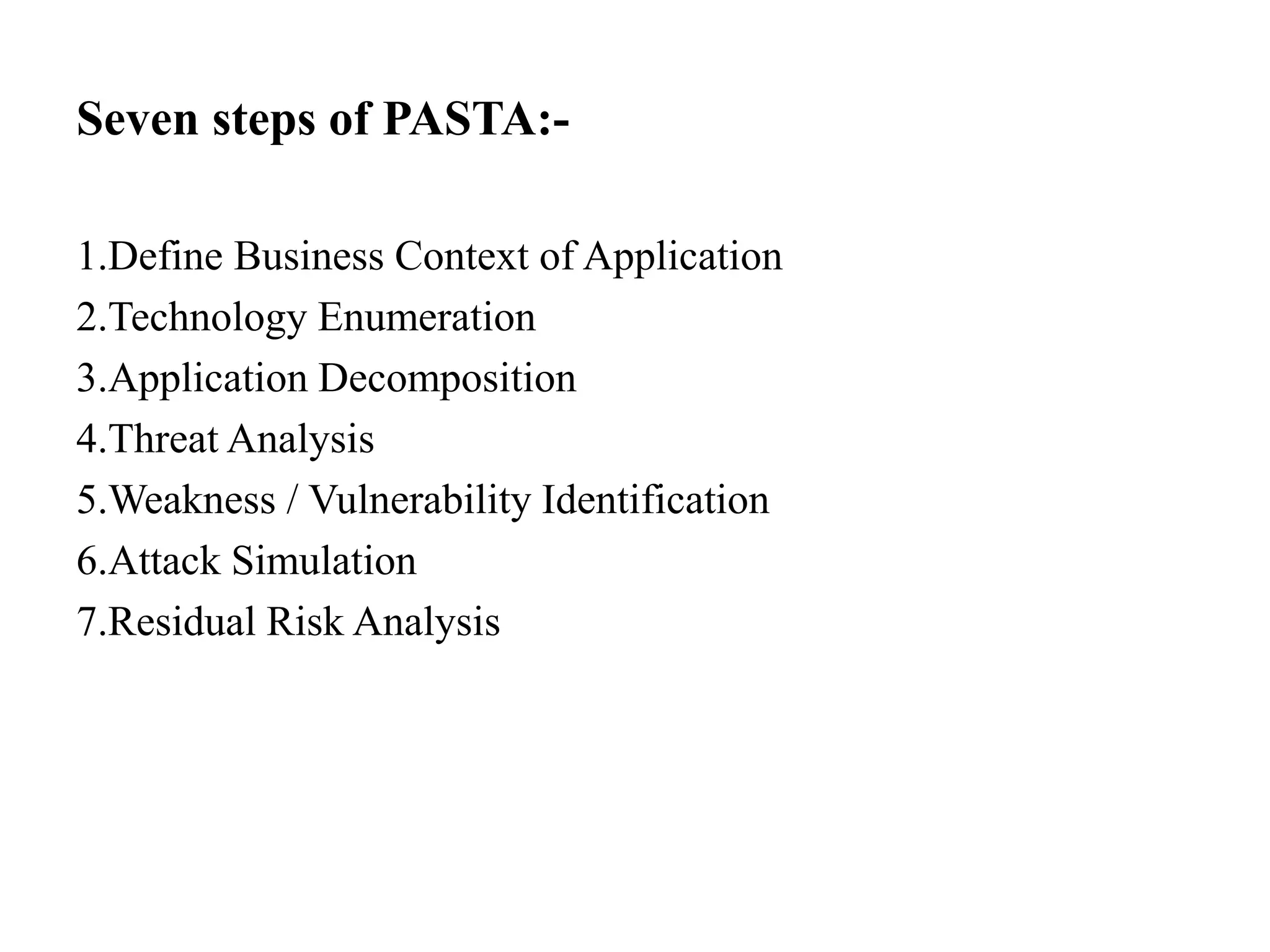 Seven steps of PASTA:-
1.Define Business Context of Application
2.Technology Enumeration
3.Application Decomposition
4.Threat Analysis
5.Weakness / Vulnerability Identification
6.Attack Simulation
7.Residual Risk Analysis
 