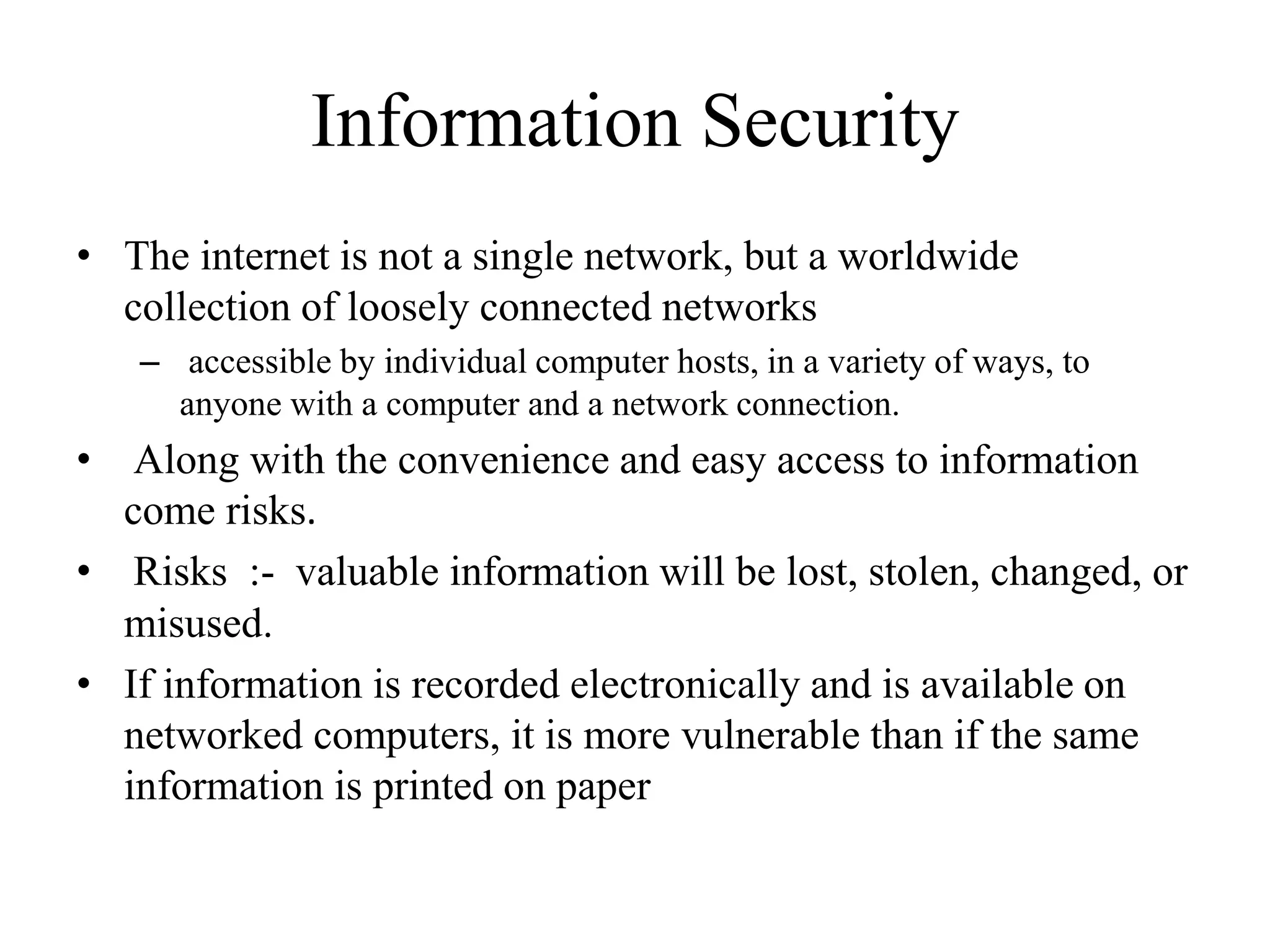 Information Security
• The internet is not a single network, but a worldwide
collection of loosely connected networks
– accessible by individual computer hosts, in a variety of ways, to
anyone with a computer and a network connection.
• Along with the convenience and easy access to information
come risks.
• Risks :- valuable information will be lost, stolen, changed, or
misused.
• If information is recorded electronically and is available on
networked computers, it is more vulnerable than if the same
information is printed on paper
 
