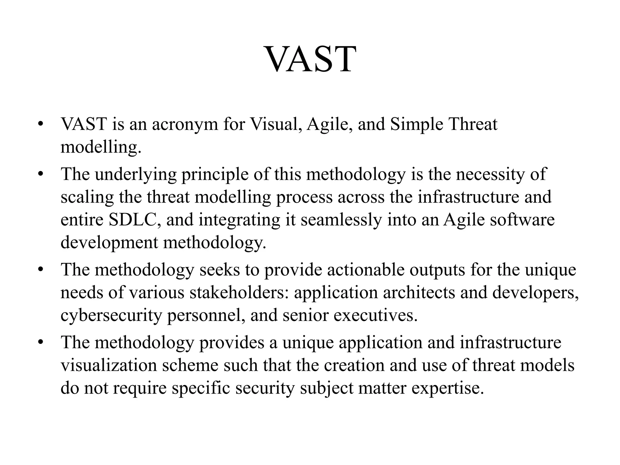 VAST
• VAST is an acronym for Visual, Agile, and Simple Threat
modelling.
• The underlying principle of this methodology is the necessity of
scaling the threat modelling process across the infrastructure and
entire SDLC, and integrating it seamlessly into an Agile software
development methodology.
• The methodology seeks to provide actionable outputs for the unique
needs of various stakeholders: application architects and developers,
cybersecurity personnel, and senior executives.
• The methodology provides a unique application and infrastructure
visualization scheme such that the creation and use of threat models
do not require specific security subject matter expertise.
 
