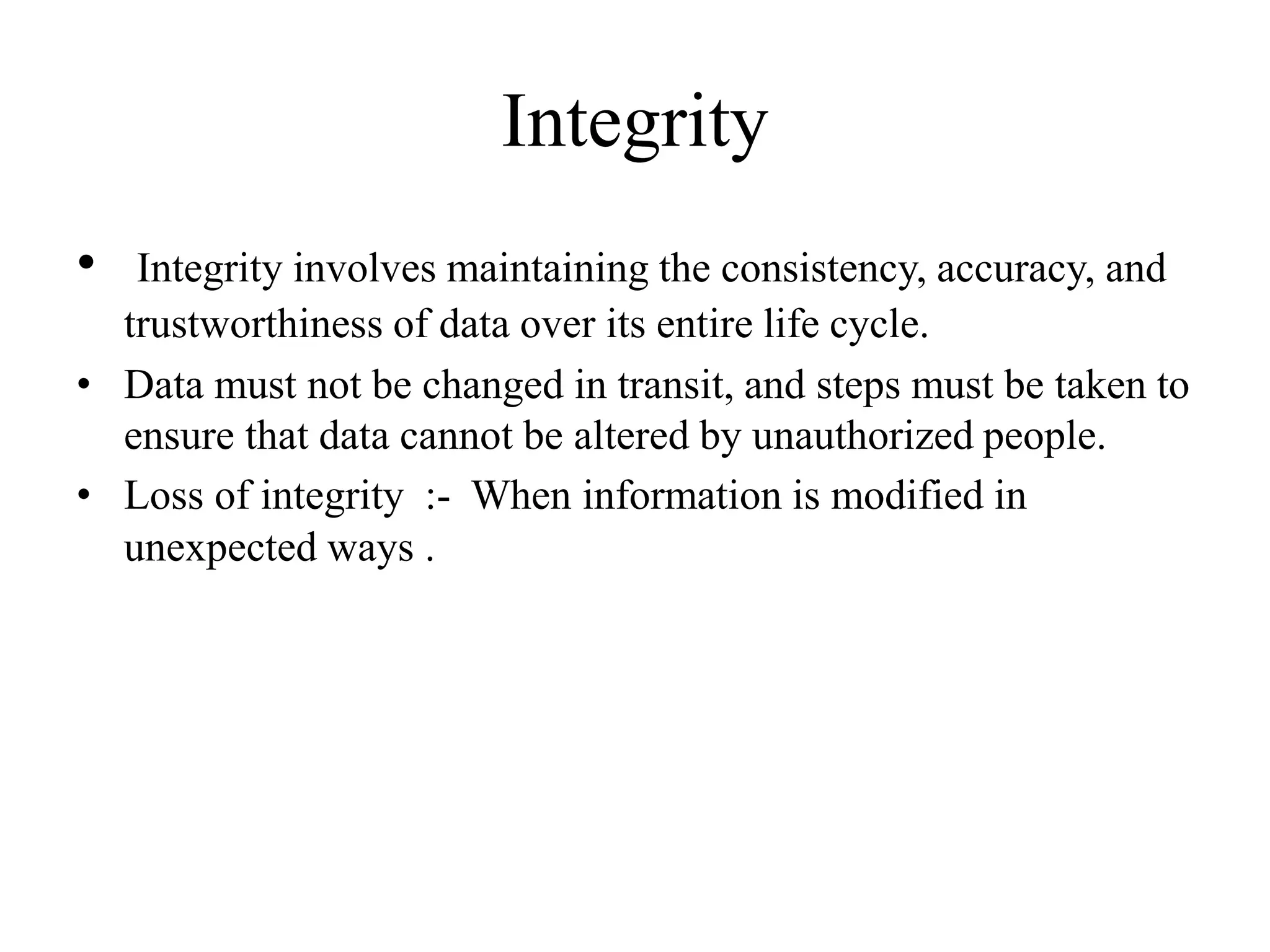 Integrity
• Integrity involves maintaining the consistency, accuracy, and
trustworthiness of data over its entire life cycle.
• Data must not be changed in transit, and steps must be taken to
ensure that data cannot be altered by unauthorized people.
• Loss of integrity :- When information is modified in
unexpected ways .
 