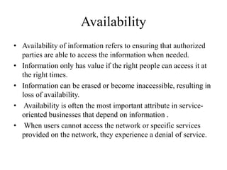 Availability
• Availability of information refers to ensuring that authorized
parties are able to access the information when needed.
• Information only has value if the right people can access it at
the right times.
• Information can be erased or become inaccessible, resulting in
loss of availability.
• Availability is often the most important attribute in service-
oriented businesses that depend on information .
• When users cannot access the network or specific services
provided on the network, they experience a denial of service.
 