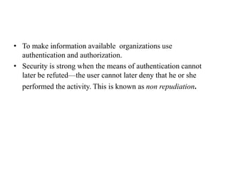 • To make information available organizations use
authentication and authorization.
• Security is strong when the means of authentication cannot
later be refuted—the user cannot later deny that he or she
performed the activity. This is known as non repudiation.
 