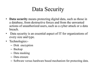 Data Security
• Data security means protecting digital data, such as those in
a database, from destructive forces and from the unwanted
actions of unauthorized users, such as a cyber attack or a data
breach.
• Data security is an essential aspect of IT for organizations of
every size and type.
• Technologies:-
– Disk encryption
– Backup
– Data masking
– Data erasure
– Software versus hardware based mechanism for protecting data.
 