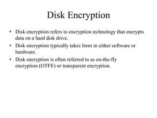 Disk Encryption
• Disk encryption refers to encryption technology that encrypts
data on a hard disk drive.
• Disk encryption typically takes form in either software or
hardware.
• Disk encryption is often referred to as on-the-fly
encryption (OTFE) or transparent encryption.
 