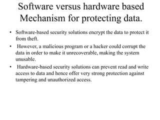 Software versus hardware based
Mechanism for protecting data.
• Software-based security solutions encrypt the data to protect it
from theft.
• However, a malicious program or a hacker could corrupt the
data in order to make it unrecoverable, making the system
unusable.
• Hardware-based security solutions can prevent read and write
access to data and hence offer very strong protection against
tampering and unauthorized access.
 