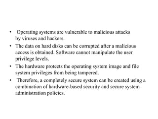 • Operating systems are vulnerable to malicious attacks
by viruses and hackers.
• The data on hard disks can be corrupted after a malicious
access is obtained. Software cannot manipulate the user
privilege levels.
• The hardware protects the operating system image and file
system privileges from being tampered.
• Therefore, a completely secure system can be created using a
combination of hardware-based security and secure system
administration policies.
 