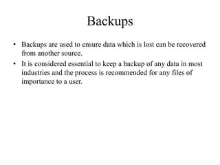 Backups
• Backups are used to ensure data which is lost can be recovered
from another source.
• It is considered essential to keep a backup of any data in most
industries and the process is recommended for any files of
importance to a user.
 