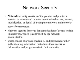 Network Security
• Network security consists of the policies and practices
adopted to prevent and monitor unauthorized access, misuse,
modification, or denial of a computer network and network-
accessible resources.
• Network security involves the authorization of access to data
in a network, which is controlled by the network
administrator.
• Users choose or are assigned an ID and password or other
authenticating information that allows them access to
information and programs within their authority.
 