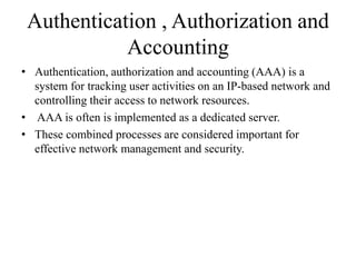 Authentication , Authorization and
Accounting
• Authentication, authorization and accounting (AAA) is a
system for tracking user activities on an IP-based network and
controlling their access to network resources.
• AAA is often is implemented as a dedicated server.
• These combined processes are considered important for
effective network management and security.
 