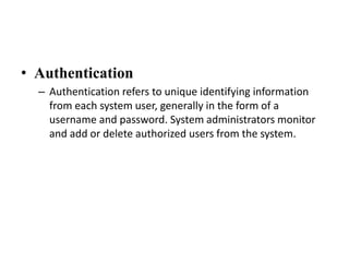 • Authentication
– Authentication refers to unique identifying information
from each system user, generally in the form of a
username and password. System administrators monitor
and add or delete authorized users from the system.
 