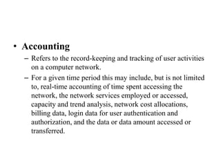 • Accounting
– Refers to the record-keeping and tracking of user activities
on a computer network.
– For a given time period this may include, but is not limited
to, real-time accounting of time spent accessing the
network, the network services employed or accessed,
capacity and trend analysis, network cost allocations,
billing data, login data for user authentication and
authorization, and the data or data amount accessed or
transferred.
 