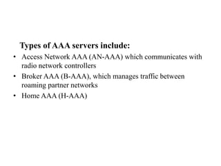 Types of AAA servers include:
• Access Network AAA (AN-AAA) which communicates with
radio network controllers
• Broker AAA (B-AAA), which manages traffic between
roaming partner networks
• Home AAA (H-AAA)
 
