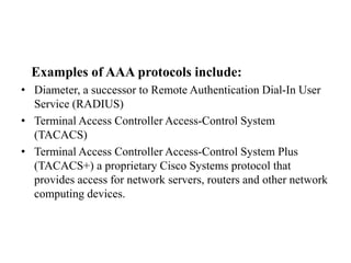 Examples of AAA protocols include:
• Diameter, a successor to Remote Authentication Dial-In User
Service (RADIUS)
• Terminal Access Controller Access-Control System
(TACACS)
• Terminal Access Controller Access-Control System Plus
(TACACS+) a proprietary Cisco Systems protocol that
provides access for network servers, routers and other network
computing devices.
 