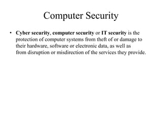 Computer Security
• Cyber security, computer security or IT security is the
protection of computer systems from theft of or damage to
their hardware, software or electronic data, as well as
from disruption or misdirection of the services they provide.
 