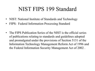 NIST FIPS 199 Standard
• NIST: National Institute of Standards and Technology
• FIPS: Federal Information Processing Standard
• The FIPS Publication Series of the NIST is the official series
of publications relating to standards and guidelines adopted
and promulgated under the provisions of Section 5131 of the
Information Technology Management Reform Act of 1996 and
the Federal Information Security Management Act of 2002 .
 