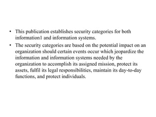 • This publication establishes security categories for both
information1 and information systems.
• The security categories are based on the potential impact on an
organization should certain events occur which jeopardize the
information and information systems needed by the
organization to accomplish its assigned mission, protect its
assets, fulfil its legal responsibilities, maintain its day-to-day
functions, and protect individuals.
 