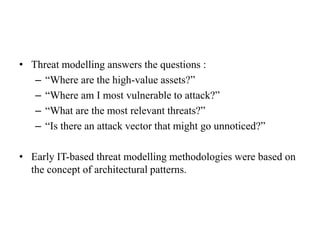 • Threat modelling answers the questions :
– “Where are the high-value assets?”
– “Where am I most vulnerable to attack?”
– “What are the most relevant threats?”
– “Is there an attack vector that might go unnoticed?”
• Early IT-based threat modelling methodologies were based on
the concept of architectural patterns.
 