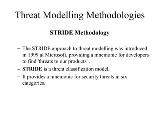 Threat Modelling Methodologies
STRIDE Methodology
– The STRIDE approach to threat modelling was introduced
in 1999 at Microsoft, providing a mnemonic for developers
to find 'threats to our products' .
– STRIDE is a threat classification model.
– It provides a mnemonic for security threats in six
categories.
 