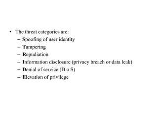 • The threat categories are:
– Spoofing of user identity
– Tampering
– Repudiation
– Information disclosure (privacy breach or data leak)
– Denial of service (D.o.S)
– Elevation of privilege
 