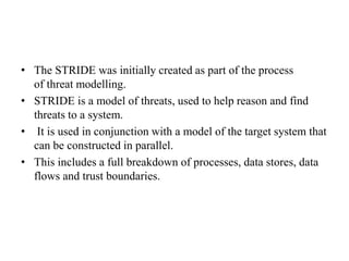 • The STRIDE was initially created as part of the process
of threat modelling.
• STRIDE is a model of threats, used to help reason and find
threats to a system.
• It is used in conjunction with a model of the target system that
can be constructed in parallel.
• This includes a full breakdown of processes, data stores, data
flows and trust boundaries.
 