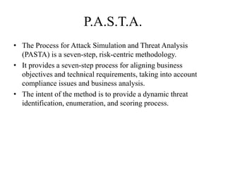 P.A.S.T.A.
• The Process for Attack Simulation and Threat Analysis
(PASTA) is a seven-step, risk-centric methodology.
• It provides a seven-step process for aligning business
objectives and technical requirements, taking into account
compliance issues and business analysis.
• The intent of the method is to provide a dynamic threat
identification, enumeration, and scoring process.
 
