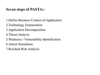 Seven steps of PASTA:-
1.Define Business Context of Application
2.Technology Enumeration
3.Application Decomposition
4.Threat Analysis
5.Weakness / Vulnerability Identification
6.Attack Simulation
7.Residual Risk Analysis
 