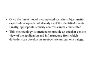 • Once the threat model is completed security subject matter
experts develop a detailed analysis of the identified threats.
Finally, appropriate security controls can be enumerated.
• This methodology is intended to provide an attacker-centric
view of the application and infrastructure from which
defenders can develop an asset-centric mitigation strategy.
 